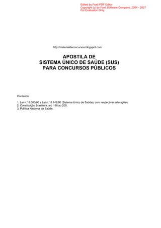 Edited by Foxit PDF Editor
                                                    Copyright (c) by Foxit Software Company, 2004 - 2007
                                                    For Evaluation Only.




                             http://materialdeconcursos.blogspot.com


                          APOSTILA DE
                  SISTEMA ÚNICO DE SAÚDE (SUS)
                   PARA CONCURSOS PÚBLICOS




Conteúdo:

1. Lei n.° 8.080/90 e Lei n.° 8.142/90 (Sistema Único de Saúde), com respectivas alterações;
2. Constituição Brasileira: art. 196 ao 200;
3. Política Nacional de Saúde.
 