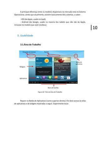 A principal diferença entre os modelos disponíveis no mercado está no Sistema
Operacional, sendo que atualmente, existem basicamente dois sistemas, a saber:
- IOS (da Apple, usado no Ipad).
- Android (da Google, usado na maioria dos tablets que não são da Apple,
inclusive no modelo que você recebeu).

3. Usabilidade
3.1.Área de Trabalho

Figura 02: Tela da Área de Trabalho

Repare no Botão de Aplicativos (canto superior direito). Ele dará acesso às telas
de aplicativos e de widgets mostradas a seguir. Experimente tocar.

|10

 