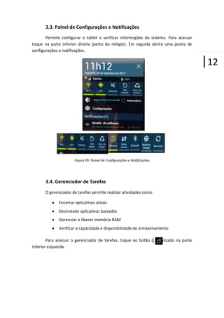 3.3. Painel de Configurações e Notificações
Permite configurar o tablet e verificar informações do sistema. Para acessar
toque na parte inferior direita (perto do relógio). Em seguida abrirá uma janela de
configurações e notificações.

|12

Figura 05: Painel de Configurações e Notificações

3.4. Gerenciador de Tarefas
O gerenciador de tarefas permite realizar atividades como:
Encerrar aplicativos ativos
Desinstalar aplicativos baixados
Gerenciar e liberar memória RAM
Verificar a capacidade e disponibilidade de armazenamento
Para acessar o gerenciador de tarefas, toque no botão () localizado na parte
inferior esquerda.

 