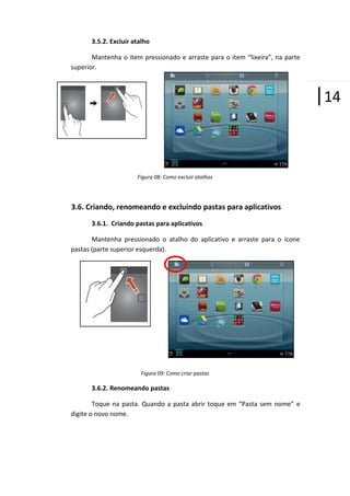 3.5.2. Excluir atalho
Mantenha o item pressionado e arraste para o item “lixeira”, na parte
superior.

|14

Figura 08: Como excluir atalhos

3.6. Criando, renomeando e excluindo pastas para aplicativos
3.6.1. Criando pastas para aplicativos
Mantenha pressionado o atalho do aplicativo e arraste para o ícone
pastas (parte superior esquerda).

Figura 09: Como criar pastas

3.6.2. Renomeando pastas
Toque na pasta. Quando a pasta abrir toque em “Pasta sem nome” e
digite o novo nome.

 
