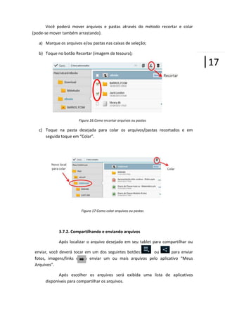Você poderá mover arquivos e pastas através do método recortar e colar
(pode-se mover também arrastando).
a) Marque os arquivos e/ou pastas nas caixas de seleção;
b) Toque no botão Recortar (imagem da tesoura);

Figura 16:Como recortar arquivos ou pastas

c) Toque na pasta desejada para colar os arquivos/pastas recortados e em
seguida toque em “Colar”.

Figura 17:Como colar arquivos ou pastas

3.7.2. Compartilhando e enviando arquivos
Após localizar o arquivo desejado em seu tablet para compartilhar ou
enviar, você deverá tocar em um dos seguintes botões:
ou
para enviar
fotos, imagens/links epara enviar um ou mais arquivos pelo aplicativo “Meus
Arquivos”.
Após escolher os arquivos será exibida uma lista de aplicativos
disponíveis para compartilhar os arquivos.

|17

 