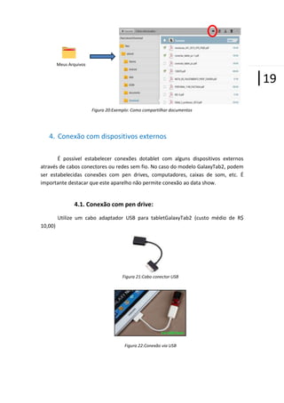 Meus Arquivos

|19
Figura 20:Exemplo: Como compartilhar documentos

4. Conexão com dispositivos externos
É possível estabelecer conexões dotablet com alguns dispositivos externos
através de cabos conectores ou redes sem fio. No caso do modelo GalaxyTab2, podem
ser estabelecidas conexões com pen drives, computadores, caixas de som, etc. É
importante destacar que este aparelho não permite conexão ao data show.

4.1. Conexão com pen drive:
Utilize um cabo adaptador USB para tabletGalaxyTab2 (custo médio de R$
10,00)

Figura 21:Cabo conector USB

Figura 22:Conexão via USB

 