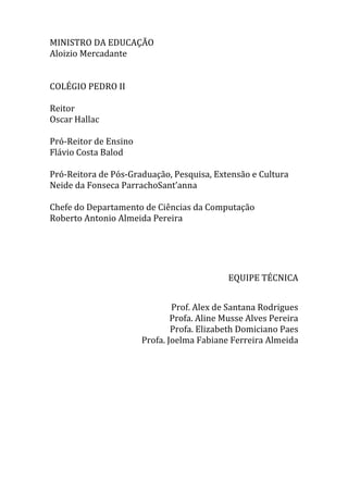 MINISTRO DA EDUCAÇÃO
Aloizio Mercadante
COLÉGIO PEDRO II

|2

Reitor
Oscar Hallac
Pró-Reitor de Ensino
Flávio Costa Balod
Pró-Reitora de Pós-Graduação, Pesquisa, Extensão e Cultura
Neide da Fonseca ParrachoSant’anna
Chefe do Departamento de Ciências da Computação
Roberto Antonio Almeida Pereira

EQUIPE TÉCNICA
Prof. Alex de Santana Rodrigues
Profa. Aline Musse Alves Pereira
Profa. Elizabeth Domiciano Paes
Profa. Joelma Fabiane Ferreira Almeida

 
