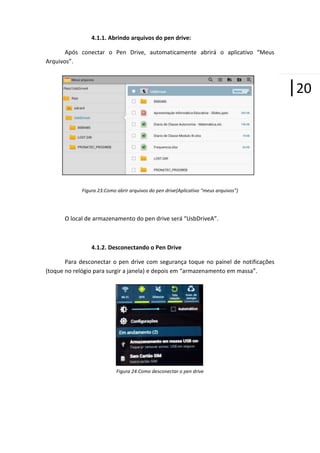 4.1.1. Abrindo arquivos do pen drive:
Após conectar o Pen Drive, automaticamente abrirá o aplicativo “Meus
Arquivos”.

|20

Figura 23:Como abrir arquivos do pen drive(Aplicativo “meus arquivos”)

O local de armazenamento do pen drive será “UsbDriveA”.

4.1.2. Desconectando o Pen Drive
Para desconectar o pen drive com segurança toque no painel de notificações
(toque no relógio para surgir a janela) e depois em “armazenamento em massa”.

Figura 24:Como desconectar o pen drive

 
