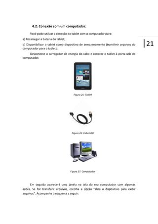 4.2. Conexão com um computador:
Você pode utilizar a conexão do tablet com o computador para:
a) Recarregar a bateria do tablet;
b) Disponibilizar o tablet como dispositivo de armazenamento (transferir arquivos do
computador para o tablet);
Desconecte o carregador de energia do cabo e conecte o tablet à porta usb do
computador.

Figura 25: Tablet

Figura 26: Cabo USB

Figura 27: Computador

Em seguida aparecerá uma janela na tela do seu computador com algumas
ações. Se for transferir arquivos, escolha a opção “abra o dispositivo para exibir
arquivos”. Acompanhe o esquema a seguir:

|21

 