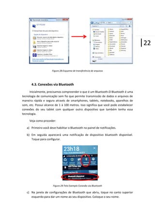 |22
Figura 28:Esquema de transferência de arquivos

4.3. Conexões via Bluetooth
Inicialmente, precisamos compreender o que é um Bluetooth.O Bluetooth é uma
tecnologia de comunicação sem fio que permite transmissão de dados e arquivos de
maneira rápida e segura através de smartphones, tablets, notebooks, aparelhos de
som, etc. Possui alcance de 1 à 100 metros. Isso significa que você pode estabelecer
conexões do seu tablet com qualquer outro dispositivo que também tenha essa
tecnologia.
Veja como proceder:
a) Primeiro você deve habilitar o Bluetooth no painel de notificações.
b) Em seguida aparecerá uma notificação de dispositivo bluetooth disponível.
Toque para configurar.

Figura 29:Tela Exemplo Conexão via Bluetooth

c) Na janela de configurações de Bluetooth que abriu, toque no canto superior
esquerdo para dar um nome ao seu dispositivo. Coloque o seu nome.

 