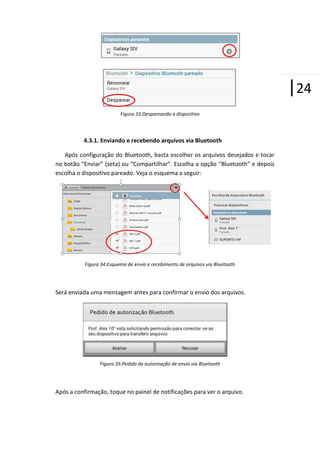 |24
Figura 33:Despareando o dispositivo

4.3.1. Enviando e recebendo arquivos via Bluetooth
Após configuração do Bluetooth, basta escolher os arquivos desejados e tocar
no botão “Enviar” (seta) ou “Compartilhar”. Escolha a opção “Bluetooth” e depois
escolha o dispositivo pareado. Veja o esquema a seguir:

Figura 34:Esquema de envio e recebimento de arquivos via Bluetooth

Será enviada uma mensagem antes para confirmar o envio dos arquivos.

Figura 35:Pedido de autorização de envio via Bluetooth

Após a confirmação, toque no painel de notificações para ver o arquivo.

 