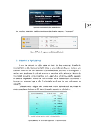 Figura 36:Painel de notificações Bluetooth

Os arquivos recebidos via Bluetooth ficam localizados na pasta “Bluetooth”

Figura 37:Pasta de arquivos recebidos via Bluetooth

5. Internet e Aplicativos
O uso da internet no tablet pode ser feito de duas maneiras. Através de
internet WiFi ou 3G. Na internet WIFI utiliza-se uma rede sem fio, por meio de um
roteador localizado em uma residência ou numa empresa, e quando o usuário possui a
senha e está ao alcance da rede ele se conecta na rede e utiliza a internet. No uso da
internet 3G o usuário entra em contato com a operadora telefônica, escolhe o pacote
de dados e a operadora instala um chip no tablet. Neste último caso o usuário usa a
internet em qualquer lugar e não fica limitado ao alcance de uma rede como na
redeWiFI.
Apresentamos a seguir uma tabela com valores aproximados de pacote de
dados para planos de Internet 3G oferecidos pelas operadoras telefônicas.

Figura 38:Planos de Internet3G (referente a setembro/2013)

|25

 