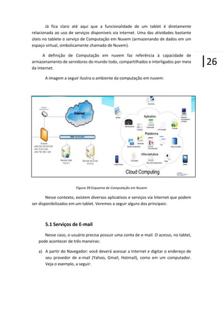 Já fica claro até aqui que a funcionalidade de um tablet é diretamente
relacionada ao uso de serviços disponíveis via internet. Uma das atividades bastante
úteis no tablete o serviço de Computação em Nuvem (armazenando de dados em um
espaço virtual, simbolicamente chamado de Nuvem).
A definição de Computação em nuvem faz referência à capacidade de
armazenamento de servidores do mundo todo, compartilhados e interligados por meio
da Internet.
A imagem a seguir ilustra o ambiente da computação em nuvem:

Figura 39:Esquema de Computação em Nuvem

Nesse contexto, existem diversos aplicativos e serviços via Internet que podem
ser disponibilizados em um tablet. Veremos a seguir alguns dos principais:

5.1 Serviços de E-mail
Nesse caso, o usuário precisa possuir uma conta de e-mail. O acesso, no tablet,
pode acontecer de três maneiras:
a) A partir do Navegador: você deverá acessar a Internet e digitar o endereço de
seu provedor de e-mail (Yahoo, Gmail, Hotmail), como em um computador.
Veja o exemplo, a seguir:

|26

 