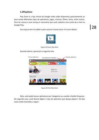 5.2PlayStore
Play Store é a loja virtual da Google onde estão disponíveis gratuitamente ou
para venda diferentes tipos de aplicativos, jogos, músicas, filmes, livros, entre outros.
Para ter acesso a esse serviço é necessário que você cadastre uma conta de e-mail no
Google Play.
Essa loja já vem no tablet e para acessá-la basta tocar no ícone abaixo:

Figura 43:Ícone Play Store

Quando aberto, aparecerá a seguinte tela:

Figura 44:Tela Play Store

Nela, você pode buscar aplicativos por Categorias ou usando o botão Pesquisar.
No segundo caso, você deverá digitar o tipo de aplicativo que deseja adquirir. Os dois
casos estão ilustrados a seguir:

|28

 