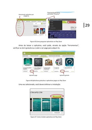 |29
Figura 45:Como pesquisar aplicativos no Play Store

Antes de baixar o aplicativo, você pode, através da opção “Ferramentas”,
verificar se ele é gratuito ou o valor a ser pago para adquiri-lo.

Figura 46:Aplicativos gratuitos e aplicativos pagos no Play Store

Uma vez selecionado, você deverá efetivar a instalação:

Figura 47: Como Instalar aplicativos do Play Store

 