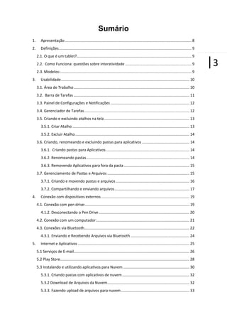 Sumário
1.

Apresentação ........................................................................................................................ 8

2.

Definições .............................................................................................................................. 9
2.1. O que é um tablet?............................................................................................................. 9
2.2. Como Funciona: questões sobre interatividade ............................................................... 9
2.3. Modelos:............................................................................................................................. 9

3.

Usabilidade .......................................................................................................................... 10
3.1. Área de Trabalho .............................................................................................................. 10
3.2. Barra de Tarefas .............................................................................................................. 11
3.3. Painel de Configurações e Notificações ........................................................................... 12
3.4. Gerenciador de Tarefas .................................................................................................... 12
3.5. Criando e excluindo atalhos na tela ................................................................................. 13
3.5.1. Criar Atalho ............................................................................................................... 13
3.5.2. Excluir Atalho............................................................................................................. 14
3.6. Criando, renomeando e excluindo pastas para aplicativos ............................................. 14
3.6.1. Criando pastas para Aplicativos ............................................................................... 14
3.6.2. Renomeando pastas .................................................................................................. 14
3.6.3. Removendo Aplicativos para fora da pasta .............................................................. 15
3.7. Gerenciamento de Pastas e Arquivos .............................................................................. 15
3.7.1. Criando e movendo pastas e arquivos ...................................................................... 16
3.7.2. Compartilhando e enviando arquivos ....................................................................... 17

4.

Conexão com dispositivos externos .................................................................................... 19
4.1. Conexão com pen drive:................................................................................................... 19
4.1.2. Desconectando o Pen Drive ...................................................................................... 20
4.2. Conexão com um computador: ........................................................................................ 21
4.3. Conexões via Bluetooth.................................................................................................... 22
4.3.1. Enviando e Recebendo Arquivos via Bluetooth ........................................................ 24

5.

Internet e Aplicativos .......................................................................................................... 25
5.1 Serviços de E-mail.............................................................................................................. 26
5.2 Play Store........................................................................................................................... 28
5.3 Instalando e utilizando aplicativos para Nuvem ............................................................... 30
5.3.1. Criando pastas com aplicativos de nuvem ................................................................ 32
5.3.2 Download de Arquivos da Nuvem .............................................................................. 32
5.3.3. Fazendo upload de arquivos para nuvem ................................................................. 33

|3

 