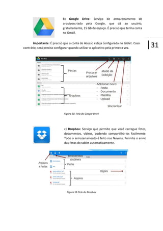 b) Google Drive: Serviço de armazenamento de
arquivoscriado pela Google, que dá ao usuário,
gratuitamente, 15 Gb de espaço. É preciso que tenha conta
no Gmail.
Importante: É preciso que a conta de Acesso esteja configurada no tablet. Caso
contrário, será preciso configurar quando utilizar o aplicativo pela primeira vez.

Figura 50: Tela do Google Drive

c) Dropbox: Serviço que permite que você carregue fotos,
documentos, vídeos, podendo compartilhá-los facilmente.
Todo o armazenamento é feito nas Nuvens. Permite o envio
das fotos do tablet automaticamente.

Figura 51:Tela do Dropbox

|31

 