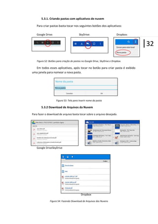 5.3.1. Criando pastas com aplicativos de nuvem
Para criar pastas basta tocar nos seguintes botões dos aplicativos:
Google Drive:

SkyDrive:

Dropbox:

|32
Figura 52: Botões para criação de pastas no Google Drive, SkyDrive e Dropbox.

Em todos esses aplicativos, após tocar no botão para criar pasta é exibido
uma janela para nomear a nova pasta.

Figura 53: Tela para Inserir nome da pasta

5.3.2 Download de Arquivos da Nuvem
Para fazer o download de arquivo basta tocar sobre o arquivo desejado.

Google DriveSkyDrive

Dropbox
Figura 54: Fazendo Download de Arquivos das Nuvens

 