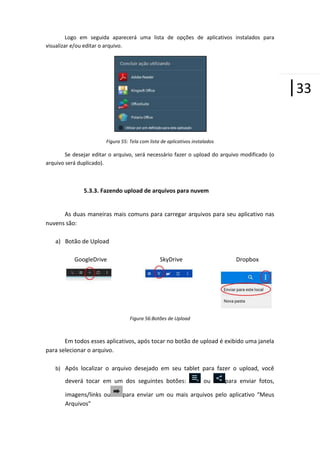 Logo em seguida aparecerá uma lista de opções de aplicativos instalados para
visualizar e/ou editar o arquivo.

|33
Figura 55: Tela com lista de aplicativos instalados

Se desejar editar o arquivo, será necessário fazer o upload do arquivo modificado (o
arquivo será duplicado).

5.3.3. Fazendo upload de arquivos para nuvem

As duas maneiras mais comuns para carregar arquivos para seu aplicativo nas
nuvens são:
a) Botão de Upload
GoogleDrive

SkyDrive

Dropbox

Figura 56:Botões de Upload

Em todos esses aplicativos, após tocar no botão de upload é exibido uma janela
para selecionar o arquivo.
b) Após localizar o arquivo desejado em seu tablet para fazer o upload, você

deverá tocar em um dos seguintes botões:
imagens/links ou
Arquivos”

ou

para enviar fotos,

para enviar um ou mais arquivos pelo aplicativo “Meus

 