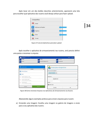 Após tocar em um dos botões descritos anteriormente, aparecerá uma tela
para escolher qual aplicativo das nuvens você deseja utilizar para fazer upload.

|34
Figura 57:Lista de Aplicativos para fazer upload

Após escolher o aplicativo de armazenamento nas nuvens, será preciso definir
uma pasta e renomear o arquivo.

Figura 58:Como renomear Arquivos nos Aplicativos de Armazenamento nas Nuvens

Abaixoestão alguns exemplos práticos para enviar arquivos para nuvem:
a) Enviando uma Imagem: Escolha uma imagem na galeria de imagens e envie
para o seu aplicativo das nuvens:

 