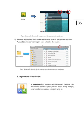 Galeria

|35
Figura 59:Exemplo de envio de imagens para Armazenamento nas Nuvens

b) Enviando documentos para nuvem: Marque um ou mais arquivos no aplicativo
“Meus Documentos” e envie para o seu aplicativo das nuvens:

Figura 60:Exemplo de envio de documentos para Armazenamento nas Nuvens

5.4 Aplicativos de Escritórios

a) Kingsoft Office: Aplicativo alternativo para trabalhar com
documentos do Office (Word, Excel e Power Point). A seguir,
veremos algumas das suas principais funções:

 