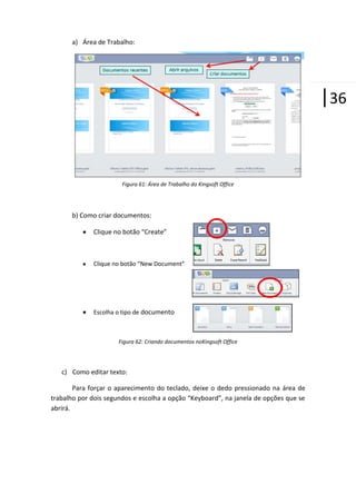 a) Área de Trabalho:

|36

Figura 61: Área de Trabalho do Kingsoft Office

b) Como criar documentos:
Clique no botão “Create”

Clique no botão “New Document”

Escolha o tipo de documento

Figura 62: Criando documentos noKingsoft Office

c) Como editar texto:
Para forçar o aparecimento do teclado, deixe o dedo pressionado na área de
trabalho por dois segundos e escolha a opção “Keyboard”, na janela de opções que se
abrirá.

 