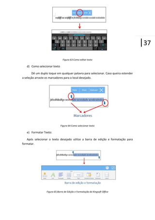 |37
Figura 63:Como editar texto

d) Como selecionar texto
Dê um duplo toque em qualquer palavra para selecionar. Caso queira estender
a seleção arraste os marcadores para o local desejado.

Figura 64:Como selecionar texto

e) Formatar Texto:
Após selecionar o texto desejado utilize a barra de edição e formatação para
formatar.

Figura 65:Barra de Edição e Formatação do Kingsoft Office

 