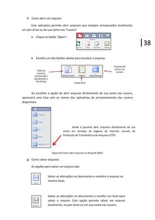 f) Como abrir um arquivo:
Este aplicativo permite abrir arquivos que estejam armazenados localmente,
em pen drive ou de sua conta nas “nuvens”
Clique no botão “Open”;

Escolha um dos botões abaixo para localizar o arquivo;

Ao escolher a opção de abrir arquivos diretamente de sua conta nas nuvens,
aparecerá uma lista com os nomes dos aplicativos de armazenamento das nuvens
disponíveis.

Ainda é possível abrir arquivos diretamente de sua
conta em servidor de páginas de internet, através do
Protocolo de Transferência de Arquivos (FTP).

Figura 66:Como abrir arquivos no Kingsoft Office

g) Como salvar arquivos:
As opções para salvar um arquivo são:
Salvar as alterações no documento e mantém o arquivo no
mesmo local;

Salvar as alterações no documento e escolhe um local para
salvar o arquivo. Esta opção permite salvar um arquivo
localmente, no pen drive ou em sua conta nas nuvens.

|38

 