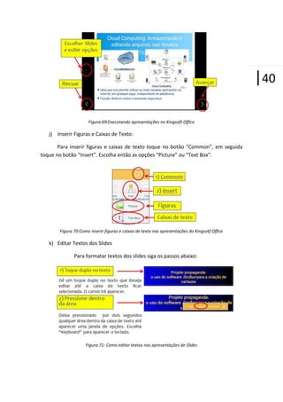 |40
Figura 69:Executando apresentações no Kingsoft Office

j) Inserir Figuras e Caixas de Texto:
Para inserir figuras e caixas de texto toque no botão “Common”, em seguida
toque no botão “Insert”. Escolha então as opções “Picture” ou “Text Box”.

Figura 70:Como inserir figuras e caixas de texto nas apresentações do Kingsotf Office

k) Editar Textos dos Slides
Para formatar textos dos slides siga os passos abaixo:

Formatar Textos dos Slides:

Figura 71: Como editar textos nas apresentações de Slides

 