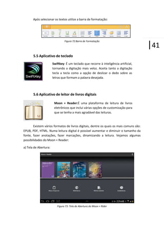 Após selecionar os textos utilize a barra de formatação:

Figura 72:Barra de Formatação

5.5 Aplicativo de teclado
Swiftkey: É um teclado que recorre à inteligência artificial,
tornando a digitação mais veloz. Aceita tanto a digitação
tecla a tecla como a opção de deslizar o dedo sobre as
letras que formam a palavra desejada.

5.6 Aplicativo de leitor de livros digitais
Moon + Reader:É uma plataforma de leitura de livros
eletrônicos que inclui várias opções de customização para
que se tenha a mais agradável das leituras.

Existem vários formatos de livros digitais, dentre os quais os mais comuns são:
EPUB, PDF, HTML. Numa leitura digital é possível aumentar e diminuir o tamanho da
fonte, fazer anotações, fazer marcações, dinamizando a leitura. Vejamos algumas
possibilidades do Moon + Reader:
a) Tela de Abertura:

Figura 73: Tela de Abertura do Moon + Rider

|41

 
