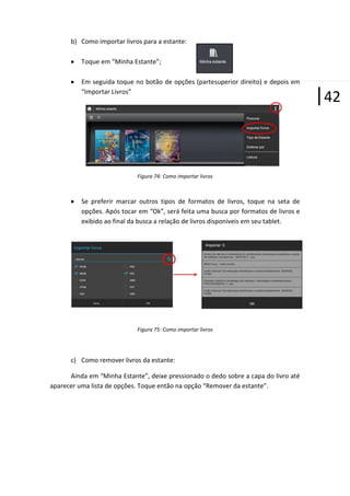b) Como importar livros para a estante:
Toque em “Minha Estante”;
Em seguida toque no botão de opções (partesuperior direito) e depois em
“Importar Livros”

Figura 74: Como importar livros

Se preferir marcar outros tipos de formatos de livros, toque na seta de
opções. Após tocar em “Ok”, será feita uma busca por formatos de livros e
exibido ao final da busca a relação de livros disponíveis em seu tablet.

Figura 75: Como importar livros

c) Como remover livros da estante:
Ainda em “Minha Estante”, deixe pressionado o dedo sobre a capa do livro até
aparecer uma lista de opções. Toque então na opção “Remover da estante”.

|42

 