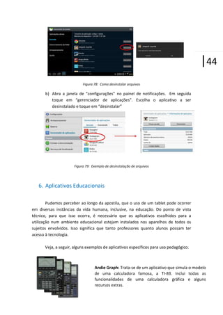 |44
Figura 78: Como desinstalar arquivos

b) Abra a janela de “configurações” no painel de notificações. Em seguida
toque em “gerenciador de aplicações”. Escolha o aplicativo a ser
desinstalado e toque em “desinstalar”

Figura 79: Exemplo de desinstalação de arquivos

6. Aplicativos Educacionais
Pudemos perceber ao longo da apostila, que o uso de um tablet pode ocorrer
em diversas instâncias da vida humana, inclusive, na educação. Do ponto de vista
técnico, para que isso ocorra, é necessário que os aplicativos escolhidos para a
utilização num ambiente educacional estejam instalados nos aparelhos de todos os
sujeitos envolvidos. Isso significa que tanto professores quanto alunos possam ter
acesso à tecnologia.
Veja, a seguir, alguns exemplos de aplicativos específicos para uso pedagógico.

Andie Graph: Trata-se de um aplicativo que simula o modelo
de uma calculadora famosa, a TI-83. Inclui todas as
funcionalidades de uma calculadora gráfica e alguns
recursos extras.

 