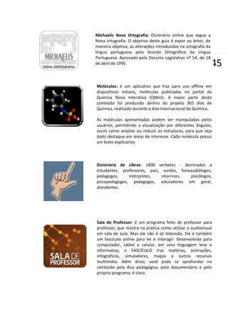 Michaelis Nova Ortografia: Dicionário online que segue a
Nova ortografia. O objetivo deste guia é expor ao leitor, de
maneira objetiva, as alterações introduzidas na ortografia da
língua portuguesa pelo Acordo Ortográfico da Língua
Portuguesa. Aprovado pelo Decreto Legislativo nº 54, de 18
de abril de 1995.

|45

Moléculas: é um aplicativo que traz para uso offline em
dispositivos móveis, moléculas publicadas no portal da
Química Nova Interativa (QNInt). A maior parte deste
conteúdo foi produzido dentro do projeto 365 dias de
Química, realizado durante o Ano Internacional da Química.
As moléculas apresentadas podem ser manipuladas pelos
usuários, permitindo a visualização por diferentes ângulos,
assim como ampliar ou reduzir as estruturas, para que seja
dado destaque em áreas de interesse. Cada molécula possui
um texto explicativo.

Dicionário de Libras: 1800 verbetes - destinados a
estudantes, professores, pais, surdos, fonoaudiólogos,
pedagogos,
interpretes,
otorrinos,
psicólogos,
psicopedagogos, pedagogos, educadores em geral,
atendentes.

Sala do Professor: é um programa feito de professor para
professor, que mostra na prática como utilizar o audiovisual
em sala de aula. Mas ele não é só televisão. Ele é também
um fascículo online para ler e interagir. Desenvolvido para
computador, tablet e celular, em uma linguagem leve e
informativa, o FASCÍCULO traz matérias, animações,
infográficos, simuladores, mapas e outros recursos
multimídia. Além disso, você pode se aprofundar no
conteúdo pela dica pedagógica, pelo documentário e pelo
próprio programa, é claro.

 
