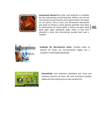 Instrumento Musical:Para fazer você desfrutar as melodias
de seus instrumentos musical favoritos. Defina o seu som de
instrumento musical favorito como toques celular, sms toque
ou um alarme. Use-os como uma ferramenta educacional
que ajuda as crianças e outras pessoas aprender mais sobre
os instrumentos de música grátis e música em geral. Você
pode jogar jogos educativos grátis todos os dias para
adivinhar o nome dos instrumentos quando você ouve a
melodia.

|46

Evobooks 3D: Bio-Anatomia Demo: Visualize todos os
sistemas do corpo, seu funcionamento, órgãos que o
compõem e informações detalhadas

ElectroDroid: Uma poderosa calculadora que conta com
inúmeras fórmulas de física. No você encontrará também
tabelas de informativas para os mais variados fins.

 