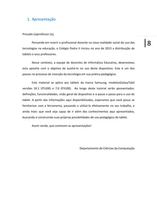 1. Apresentação

Prezado (a)professor (a),
Pensando em inserir o profissional docente na nova realidade social do uso das
tecnologias na educação, o Colégio Pedro II iniciou no ano de 2013 a distribuição de
tablets a seus professores.
Nesse contexto, a equipe de docentes de Informática Educativa, desenvolveu
esta apostila com o objetivo de auxiliá-lo no uso deste dispositivo. Este é um dos
passos no processo de inserção da tecnologia em sua prática pedagógica.
Este material se aplica aos tablets da marca Samsung, modelosGalaxyTab2
versões 10.1 (P5100) e 7.0 (P3100). Ao longo deste tutorial serão apresentados:
definições, funcionalidades, visão geral do dispositivo e o passo a passo para o uso do
tablet. A partir das informações aqui disponibilizadas, esperamos que você possa se
familiarizar com a ferramenta, passando a utilizá-la efetivamente no seu trabalho, e
ainda mais: que você seja capaz de ir além dos conhecimentos aqui apresentados,
buscando e construindo suas próprias possibilidades de uso pedagógico do tablet.
Assim sendo, que comecem as apresentações!

Departamento de Ciências da Computação

|8

 