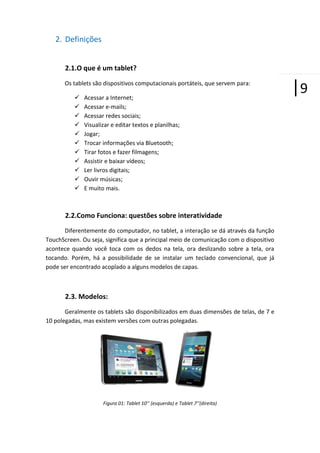 2. Definições
2.1.O que é um tablet?
Os tablets são dispositivos computacionais portáteis, que servem para:












Acessar a Internet;
Acessar e-mails;
Acessar redes sociais;
Visualizar e editar textos e planilhas;
Jogar;
Trocar informações via Bluetooth;
Tirar fotos e fazer filmagens;
Assistir e baixar vídeos;
Ler livros digitais;
Ouvir músicas;
E muito mais.

2.2.Como Funciona: questões sobre interatividade
Diferentemente do computador, no tablet, a interação se dá através da função
TouchScreen. Ou seja, significa que a principal meio de comunicação com o dispositivo
acontece quando você toca com os dedos na tela, ora deslizando sobre a tela, ora
tocando. Porém, há a possibilidade de se instalar um teclado convencional, que já
pode ser encontrado acoplado a alguns modelos de capas.

2.3. Modelos:
Geralmente os tablets são disponibilizados em duas dimensões de telas, de 7 e
10 polegadas, mas existem versões com outras polegadas.

Figura 01: Tablet 10’’ (esquerda) e Tablet 7’’(direita)

|9

 