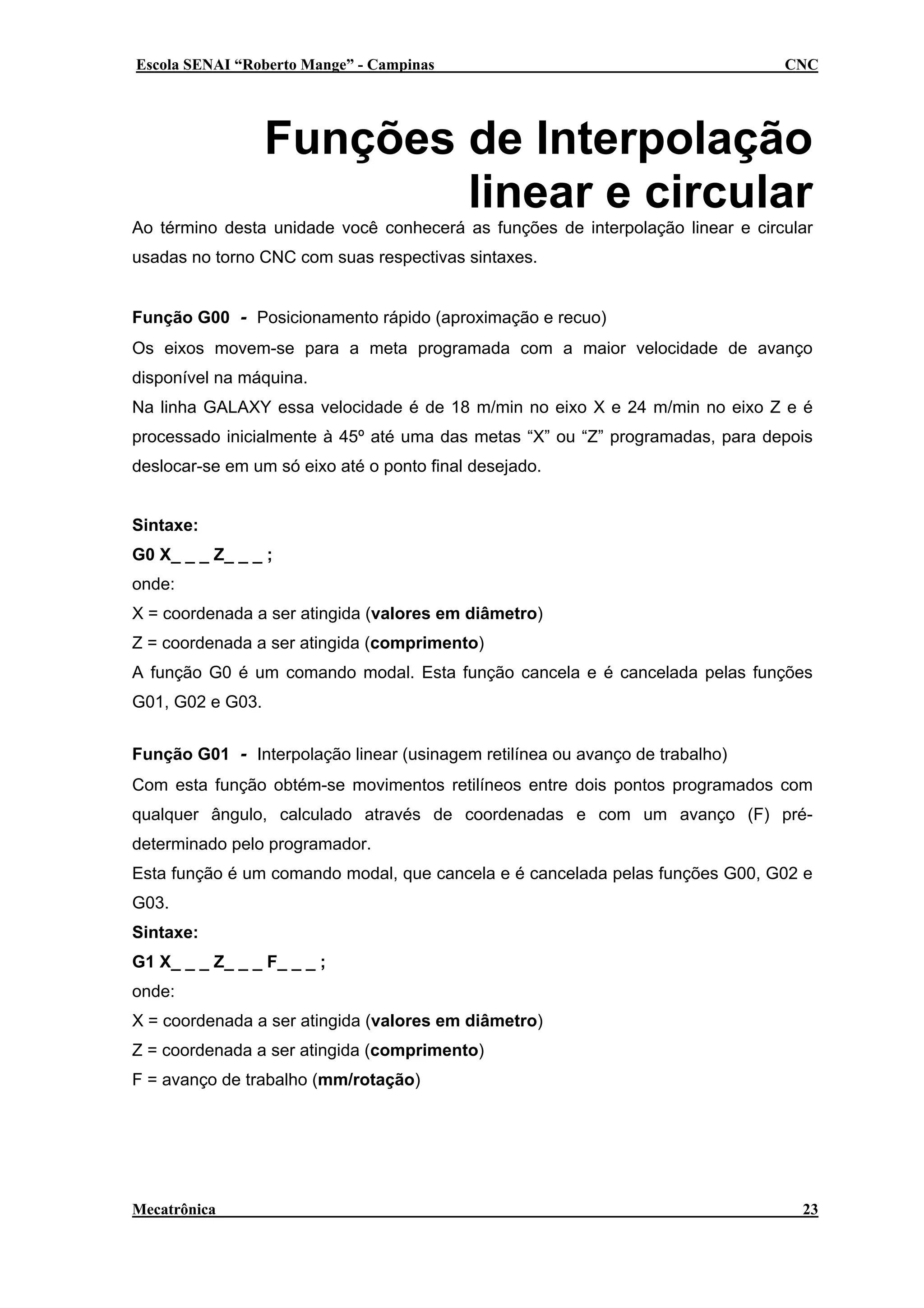 Escola SENAI “Roberto Mange” - Campinas

CNC

Funções de Interpolação
linear e circular
Ao término desta unidade você conhecerá as funções de interpolação linear e circular
usadas no torno CNC com suas respectivas sintaxes.
Função G00 - Posicionamento rápido (aproximação e recuo)
Os eixos movem-se para a meta programada com a maior velocidade de avanço
disponível na máquina.
Na linha GALAXY essa velocidade é de 18 m/min no eixo X e 24 m/min no eixo Z e é
processado inicialmente à 45º até uma das metas “X” ou “Z” programadas, para depois
deslocar-se em um só eixo até o ponto final desejado.
Sintaxe:
G0 X_ _ _ Z_ _ _ ;
onde:
X = coordenada a ser atingida (valores em diâmetro)
Z = coordenada a ser atingida (comprimento)
A função G0 é um comando modal. Esta função cancela e é cancelada pelas funções
G01, G02 e G03.
Função G01 - Interpolação linear (usinagem retilínea ou avanço de trabalho)
Com esta função obtém-se movimentos retilíneos entre dois pontos programados com
qualquer ângulo, calculado através de coordenadas e com um avanço (F) prédeterminado pelo programador.
Esta função é um comando modal, que cancela e é cancelada pelas funções G00, G02 e
G03.
Sintaxe:
G1 X_ _ _ Z_ _ _ F_ _ _ ;
onde:
X = coordenada a ser atingida (valores em diâmetro)
Z = coordenada a ser atingida (comprimento)
F = avanço de trabalho (mm/rotação)

Mecatrônica

23

 