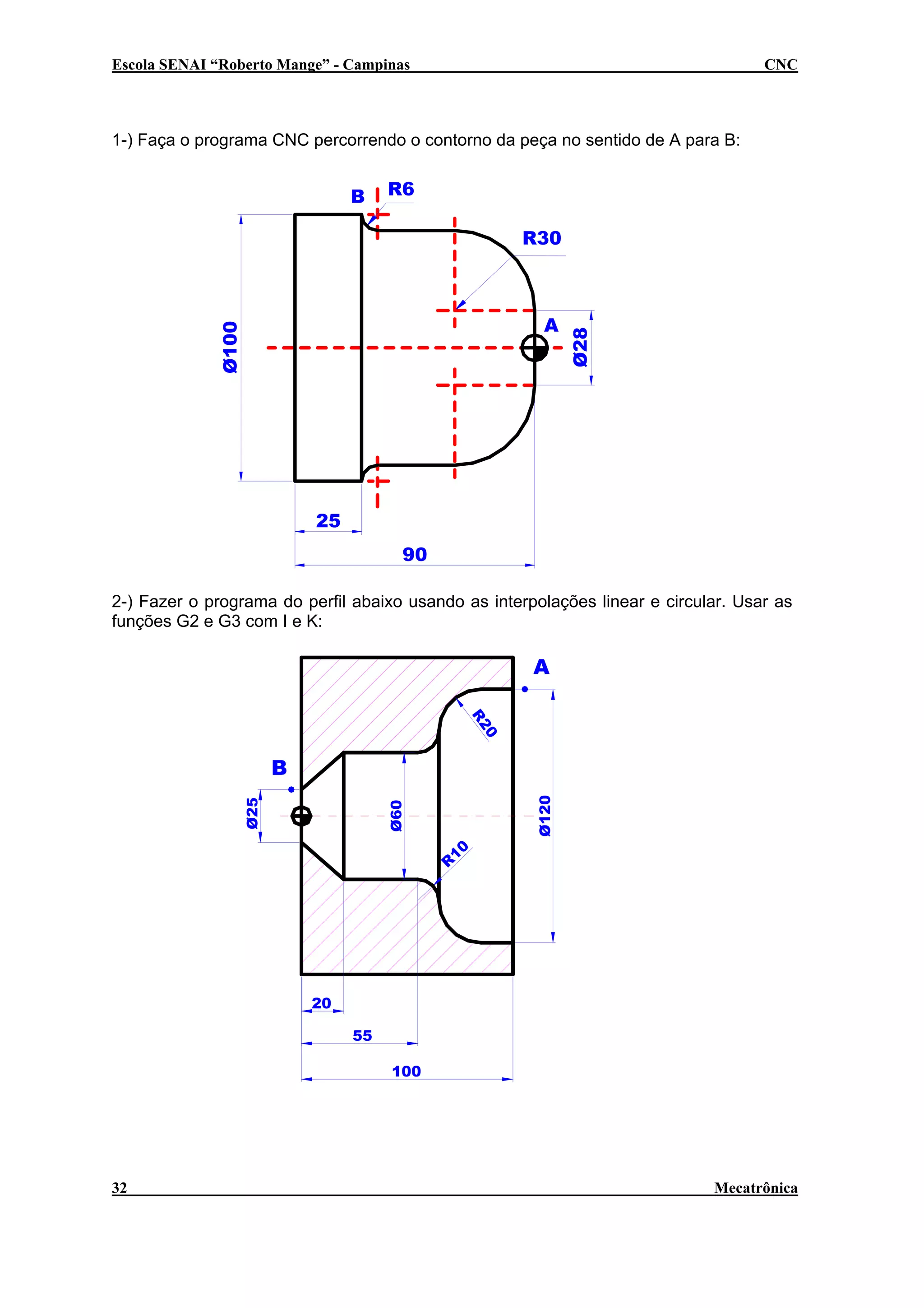 Escola SENAI “Roberto Mange” - Campinas

CNC

1-) Faça o programa CNC percorrendo o contorno da peça no sentido de A para B:

B

R6

Ø100

A

Ø28

R30

25
90
2-) Fazer o programa do perfil abaixo usando as interpolações linear e circular. Usar as
funções G2 e G3 com I e K:

A
0
R2

Ø120

Ø60

Ø25

B

R

10

20
55
100

32

Mecatrônica

 