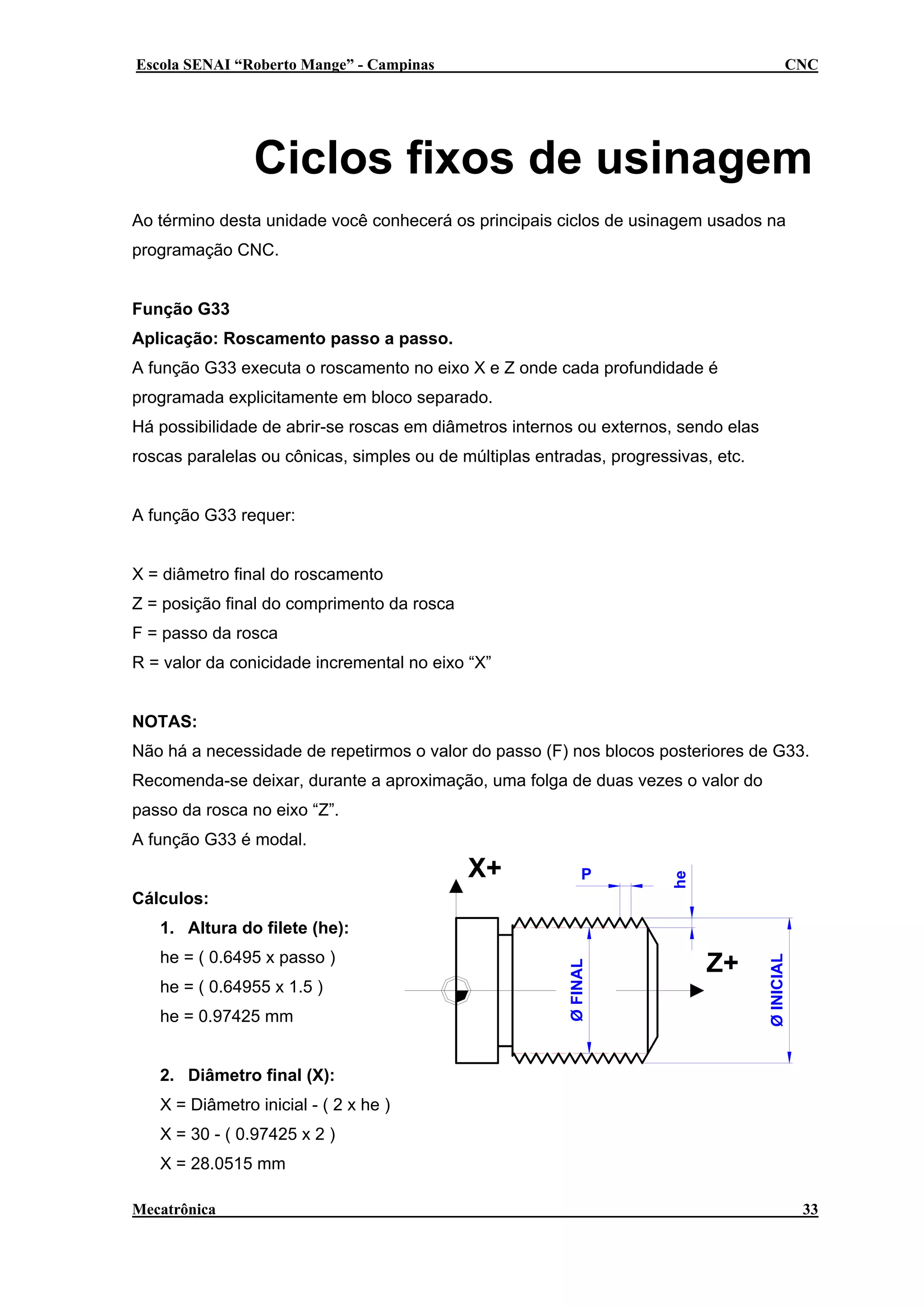 Escola SENAI “Roberto Mange” - Campinas

CNC

Ciclos fixos de usinagem
Ao término desta unidade você conhecerá os principais ciclos de usinagem usados na
programação CNC.
Função G33
Aplicação: Roscamento passo a passo.
A função G33 executa o roscamento no eixo X e Z onde cada profundidade é
programada explicitamente em bloco separado.
Há possibilidade de abrir-se roscas em diâmetros internos ou externos, sendo elas
roscas paralelas ou cônicas, simples ou de múltiplas entradas, progressivas, etc.
A função G33 requer:
X = diâmetro final do roscamento
Z = posição final do comprimento da rosca
F = passo da rosca
R = valor da conicidade incremental no eixo “X”
NOTAS:
Não há a necessidade de repetirmos o valor do passo (F) nos blocos posteriores de G33.
Recomenda-se deixar, durante a aproximação, uma folga de duas vezes o valor do
passo da rosca no eixo “Z”.

X+

P

Cálculos:

he

A função G33 é modal.

he = ( 0.64955 x 1.5 )
he = 0.97425 mm

Z+

Ø INICIAL

he = ( 0.6495 x passo )

Ø FINAL

1. Altura do filete (he):

2. Diâmetro final (X):
X = Diâmetro inicial - ( 2 x he )
X = 30 - ( 0.97425 x 2 )
X = 28.0515 mm
Mecatrônica

33

 