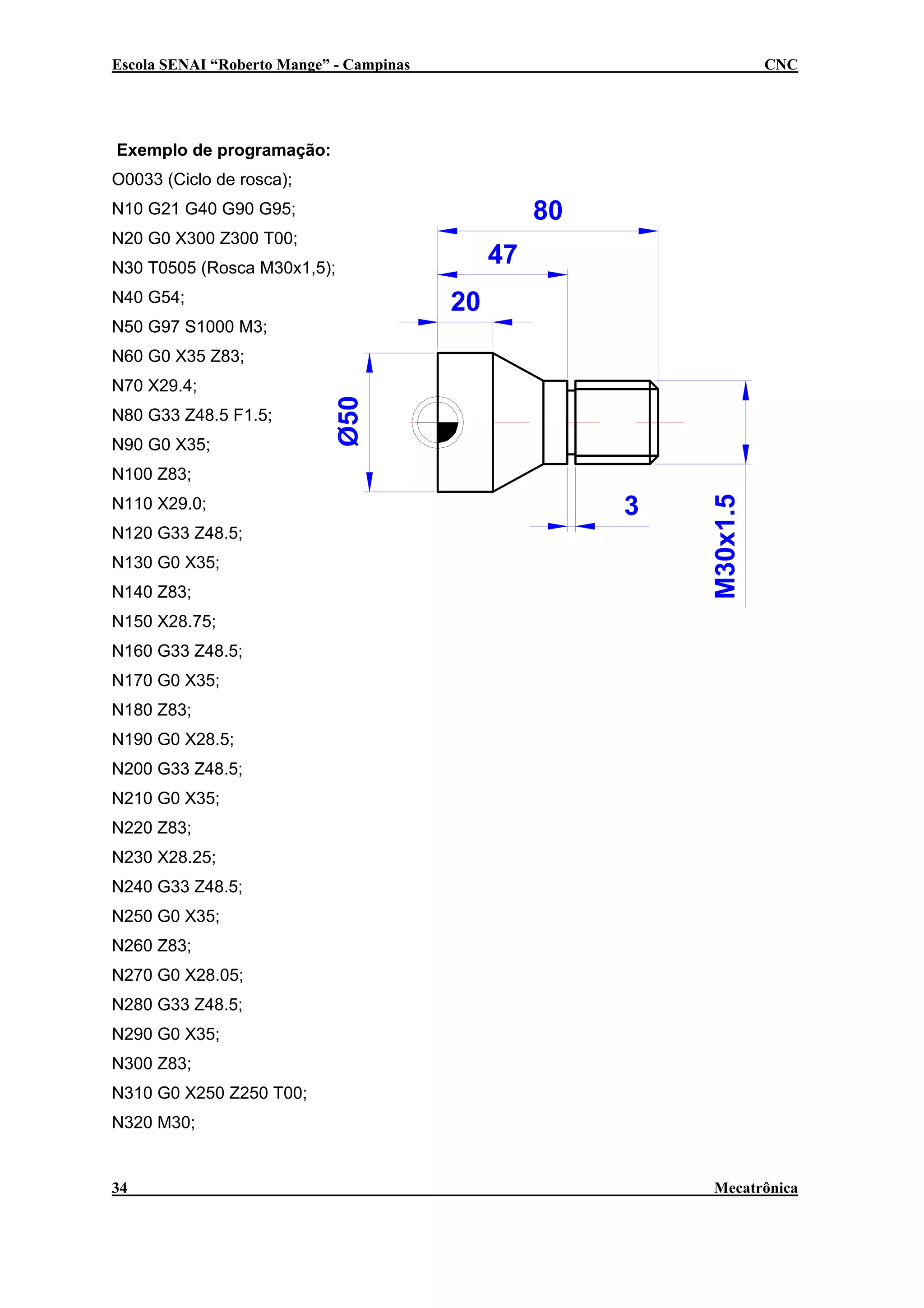 Escola SENAI “Roberto Mange” - Campinas

CNC

Exemplo de programação:
O0033 (Ciclo de rosca);

80

N10 G21 G40 G90 G95;
N20 G0 X300 Z300 T00;

47

N30 T0505 (Rosca M30x1,5);
N40 G54;

20

N50 G97 S1000 M3;
N60 G0 X35 Z83;
N70 X29.4;
N80 G33 Z48.5 F1.5;
N90 G0 X35;
N110 X29.0;
N120 G33 Z48.5;
N130 G0 X35;
N140 Z83;

3

M30x1.5

N100 Z83;

N150 X28.75;
N160 G33 Z48.5;
N170 G0 X35;
N180 Z83;
N190 G0 X28.5;
N200 G33 Z48.5;
N210 G0 X35;
N220 Z83;
N230 X28.25;
N240 G33 Z48.5;
N250 G0 X35;
N260 Z83;
N270 G0 X28.05;
N280 G33 Z48.5;
N290 G0 X35;
N300 Z83;
N310 G0 X250 Z250 T00;
N320 M30;

34

Mecatrônica

 