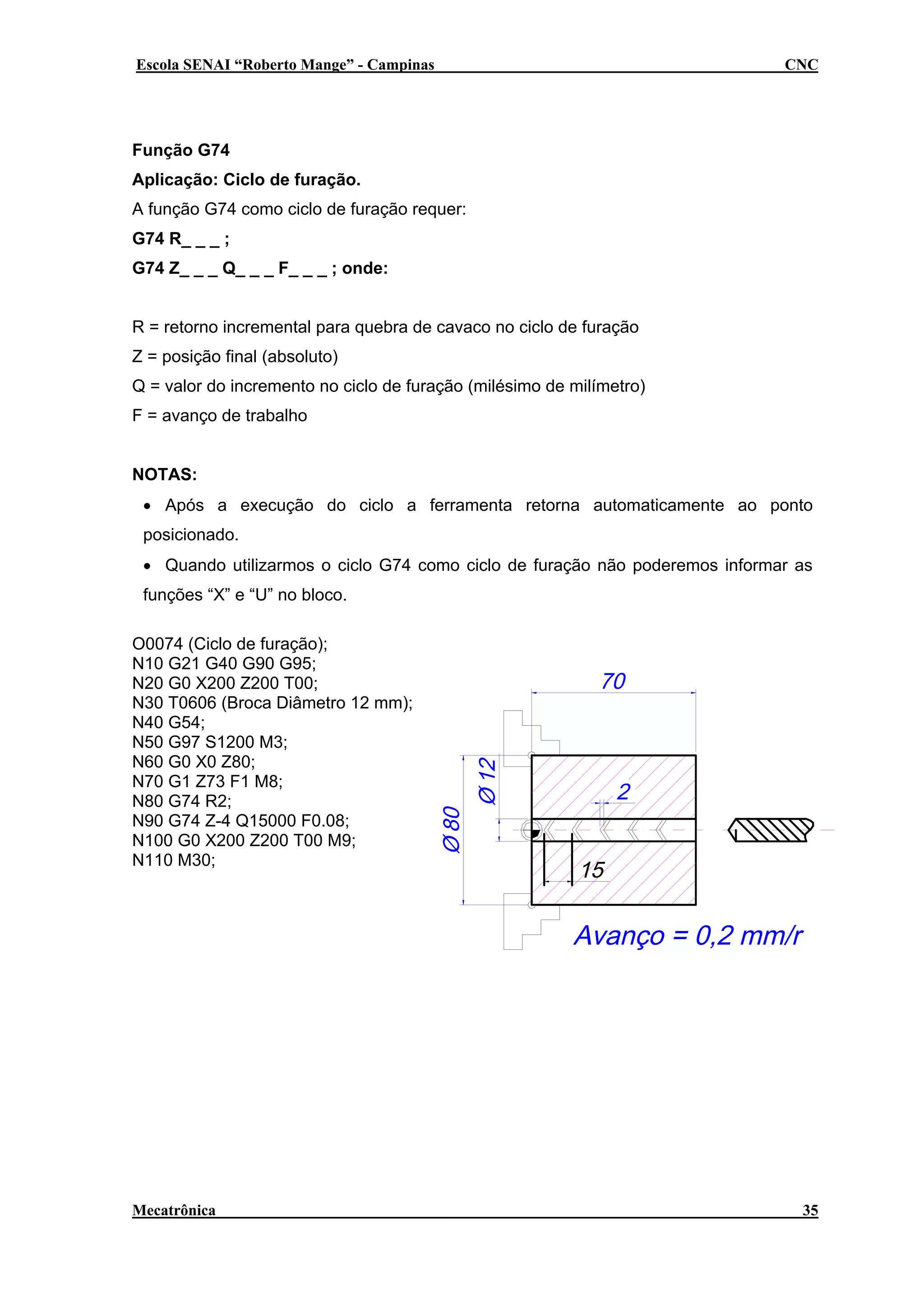 Escola SENAI “Roberto Mange” - Campinas

CNC

Função G74
Aplicação: Ciclo de furação.
A função G74 como ciclo de furação requer:
G74 R_ _ _ ;
G74 Z_ _ _ Q_ _ _ F_ _ _ ; onde:
R = retorno incremental para quebra de cavaco no ciclo de furação
Z = posição final (absoluto)
Q = valor do incremento no ciclo de furação (milésimo de milímetro)
F = avanço de trabalho
NOTAS:
• Após a execução do ciclo a ferramenta retorna automaticamente ao ponto
posicionado.
• Quando utilizarmos o ciclo G74 como ciclo de furação não poderemos informar as
funções “X” e “U” no bloco.
O0074 (Ciclo de furação);
N10 G21 G40 G90 G95;
N20 G0 X200 Z200 T00;
N30 T0606 (Broca Diâmetro 12 mm);
N40 G54;
N50 G97 S1200 M3;
N60 G0 X0 Z80;
N70 G1 Z73 F1 M8;
N80 G74 R2;
N90 G74 Z-4 Q15000 F0.08;
N100 G0 X200 Z200 T00 M9;
N110 M30;

Mecatrônica

35

 
