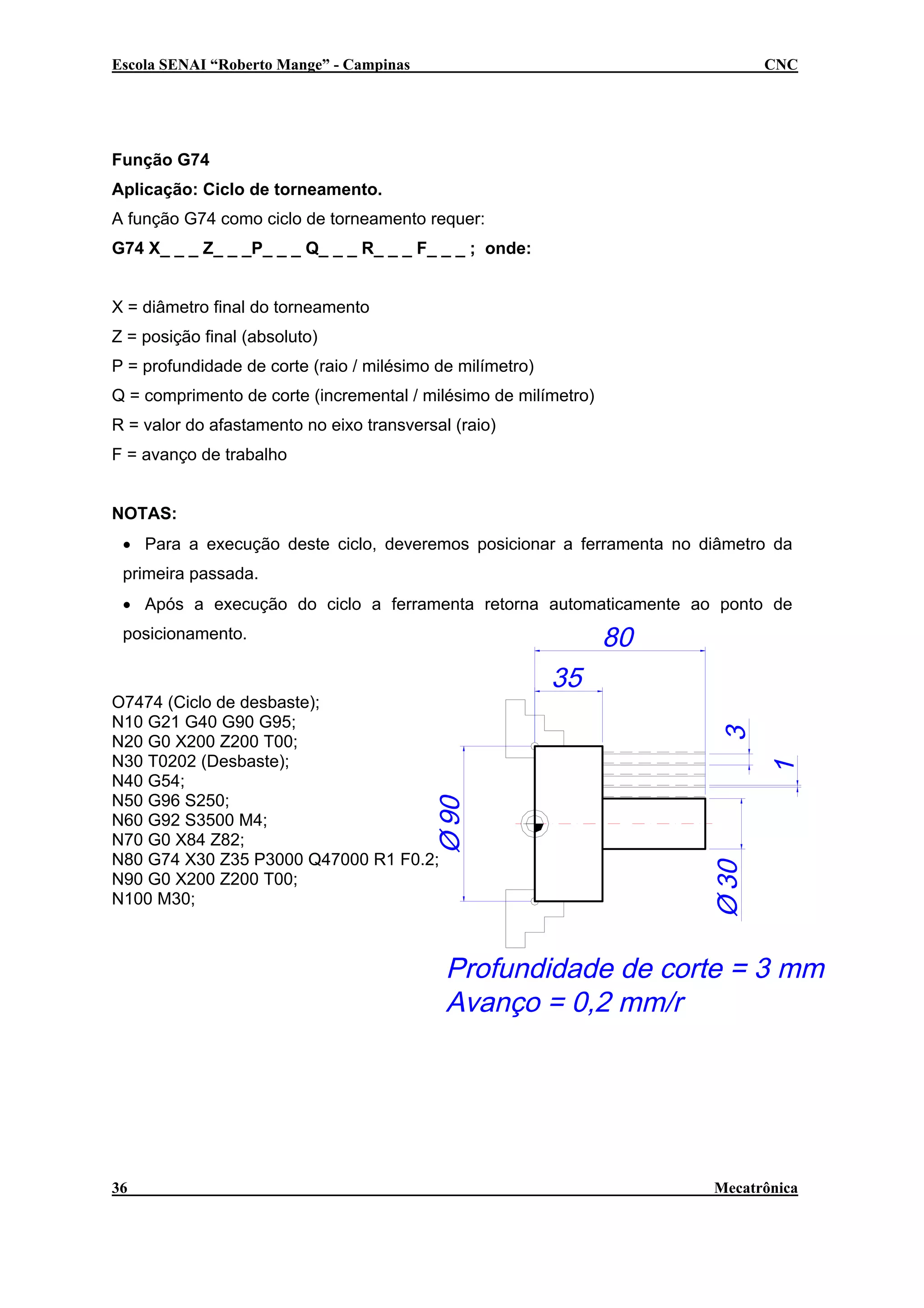 Escola SENAI “Roberto Mange” - Campinas

CNC

Função G74
Aplicação: Ciclo de torneamento.
A função G74 como ciclo de torneamento requer:
G74 X_ _ _ Z_ _ _P_ _ _ Q_ _ _ R_ _ _ F_ _ _ ; onde:
X = diâmetro final do torneamento
Z = posição final (absoluto)
P = profundidade de corte (raio / milésimo de milímetro)
Q = comprimento de corte (incremental / milésimo de milímetro)
R = valor do afastamento no eixo transversal (raio)
F = avanço de trabalho
NOTAS:
• Para a execução deste ciclo, deveremos posicionar a ferramenta no diâmetro da
primeira passada.
• Após a execução do ciclo a ferramenta retorna automaticamente ao ponto de
posicionamento.

O7474 (Ciclo de desbaste);
N10 G21 G40 G90 G95;
N20 G0 X200 Z200 T00;
N30 T0202 (Desbaste);
N40 G54;
N50 G96 S250;
N60 G92 S3500 M4;
N70 G0 X84 Z82;
N80 G74 X30 Z35 P3000 Q47000 R1 F0.2;
N90 G0 X200 Z200 T00;
N100 M30;

36

Mecatrônica

 