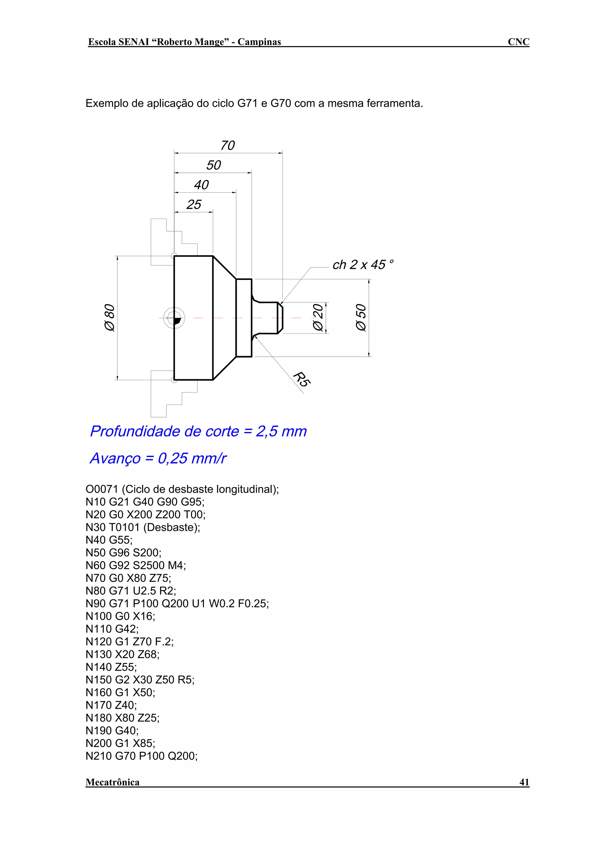 Escola SENAI “Roberto Mange” - Campinas

CNC

Exemplo de aplicação do ciclo G71 e G70 com a mesma ferramenta.

O0071 (Ciclo de desbaste longitudinal);
N10 G21 G40 G90 G95;
N20 G0 X200 Z200 T00;
N30 T0101 (Desbaste);
N40 G55;
N50 G96 S200;
N60 G92 S2500 M4;
N70 G0 X80 Z75;
N80 G71 U2.5 R2;
N90 G71 P100 Q200 U1 W0.2 F0.25;
N100 G0 X16;
N110 G42;
N120 G1 Z70 F.2;
N130 X20 Z68;
N140 Z55;
N150 G2 X30 Z50 R5;
N160 G1 X50;
N170 Z40;
N180 X80 Z25;
N190 G40;
N200 G1 X85;
N210 G70 P100 Q200;
Mecatrônica

41

 