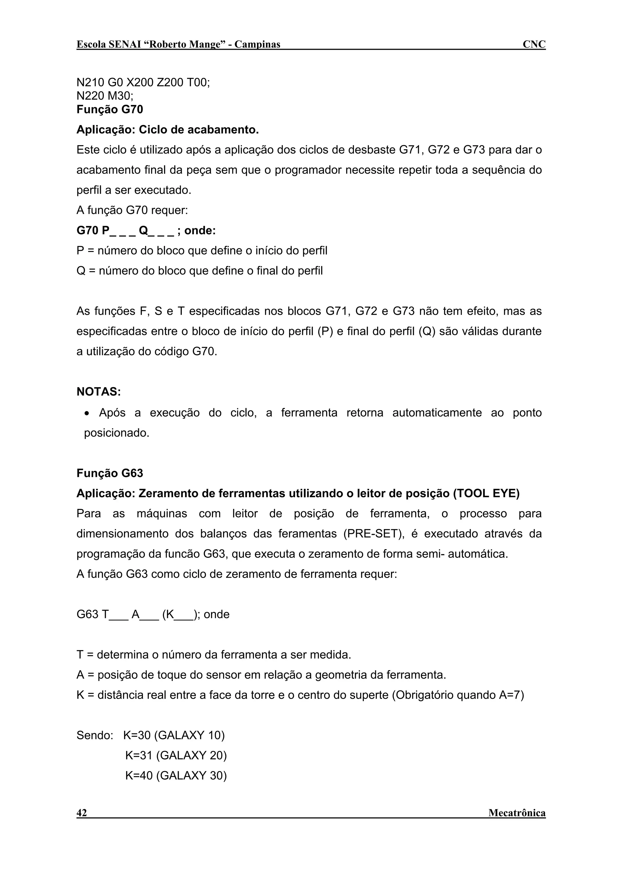 Escola SENAI “Roberto Mange” - Campinas

CNC

N210 G0 X200 Z200 T00;
N220 M30;
Função G70
Aplicação: Ciclo de acabamento.
Este ciclo é utilizado após a aplicação dos ciclos de desbaste G71, G72 e G73 para dar o
acabamento final da peça sem que o programador necessite repetir toda a sequência do
perfil a ser executado.
A função G70 requer:
G70 P_ _ _ Q_ _ _ ; onde:
P = número do bloco que define o início do perfil
Q = número do bloco que define o final do perfil
As funções F, S e T especificadas nos blocos G71, G72 e G73 não tem efeito, mas as
especificadas entre o bloco de início do perfil (P) e final do perfil (Q) são válidas durante
a utilização do código G70.
NOTAS:
• Após a execução do ciclo, a ferramenta retorna automaticamente ao ponto
posicionado.
Função G63
Aplicação: Zeramento de ferramentas utilizando o leitor de posição (TOOL EYE)
Para as máquinas com leitor de posição de ferramenta, o processo para
dimensionamento dos balanços das feramentas (PRE-SET), é executado através da
programação da funcão G63, que executa o zeramento de forma semi- automática.
A função G63 como ciclo de zeramento de ferramenta requer:
G63 T___ A___ (K___); onde
T = determina o número da ferramenta a ser medida.
A = posição de toque do sensor em relação a geometria da ferramenta.
K = distância real entre a face da torre e o centro do superte (Obrigatório quando A=7)
Sendo: K=30 (GALAXY 10)
K=31 (GALAXY 20)
K=40 (GALAXY 30)
42

Mecatrônica

 