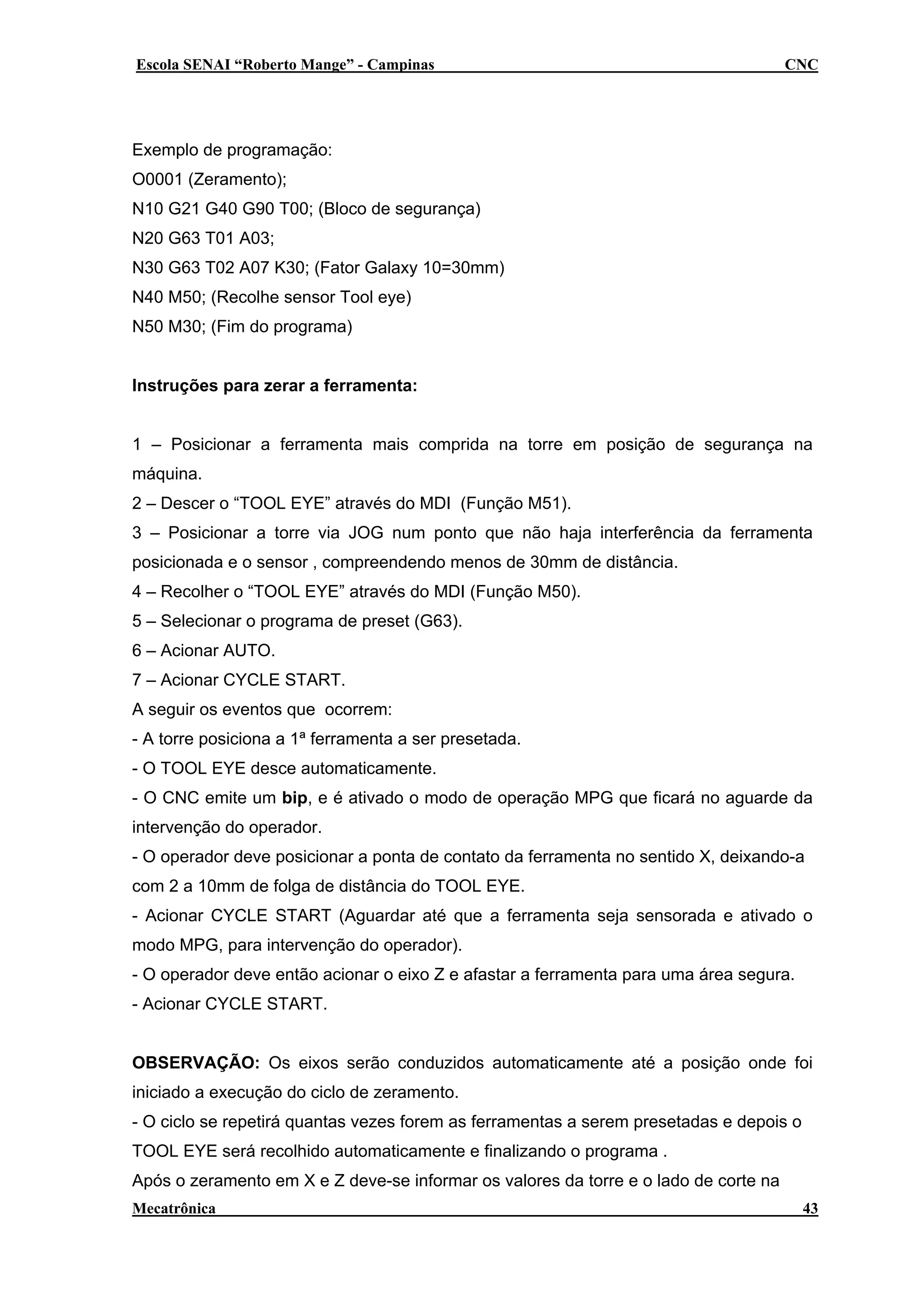 Escola SENAI “Roberto Mange” - Campinas

CNC

Exemplo de programação:
O0001 (Zeramento);
N10 G21 G40 G90 T00; (Bloco de segurança)
N20 G63 T01 A03;
N30 G63 T02 A07 K30; (Fator Galaxy 10=30mm)
N40 M50; (Recolhe sensor Tool eye)
N50 M30; (Fim do programa)
Instruções para zerar a ferramenta:
1 – Posicionar a ferramenta mais comprida na torre em posição de segurança na
máquina.
2 – Descer o “TOOL EYE” através do MDI (Função M51).
3 – Posicionar a torre via JOG num ponto que não haja interferência da ferramenta
posicionada e o sensor , compreendendo menos de 30mm de distância.
4 – Recolher o “TOOL EYE” através do MDI (Função M50).
5 – Selecionar o programa de preset (G63).
6 – Acionar AUTO.
7 – Acionar CYCLE START.
A seguir os eventos que ocorrem:
- A torre posiciona a 1ª ferramenta a ser presetada.
- O TOOL EYE desce automaticamente.
- O CNC emite um bip, e é ativado o modo de operação MPG que ficará no aguarde da
intervenção do operador.
- O operador deve posicionar a ponta de contato da ferramenta no sentido X, deixando-a
com 2 a 10mm de folga de distância do TOOL EYE.
- Acionar CYCLE START (Aguardar até que a ferramenta seja sensorada e ativado o
modo MPG, para intervenção do operador).
- O operador deve então acionar o eixo Z e afastar a ferramenta para uma área segura.
- Acionar CYCLE START.
OBSERVAÇÃO: Os eixos serão conduzidos automaticamente até a posição onde foi
iniciado a execução do ciclo de zeramento.
- O ciclo se repetirá quantas vezes forem as ferramentas a serem presetadas e depois o
TOOL EYE será recolhido automaticamente e finalizando o programa .
Após o zeramento em X e Z deve-se informar os valores da torre e o lado de corte na
Mecatrônica

43

 