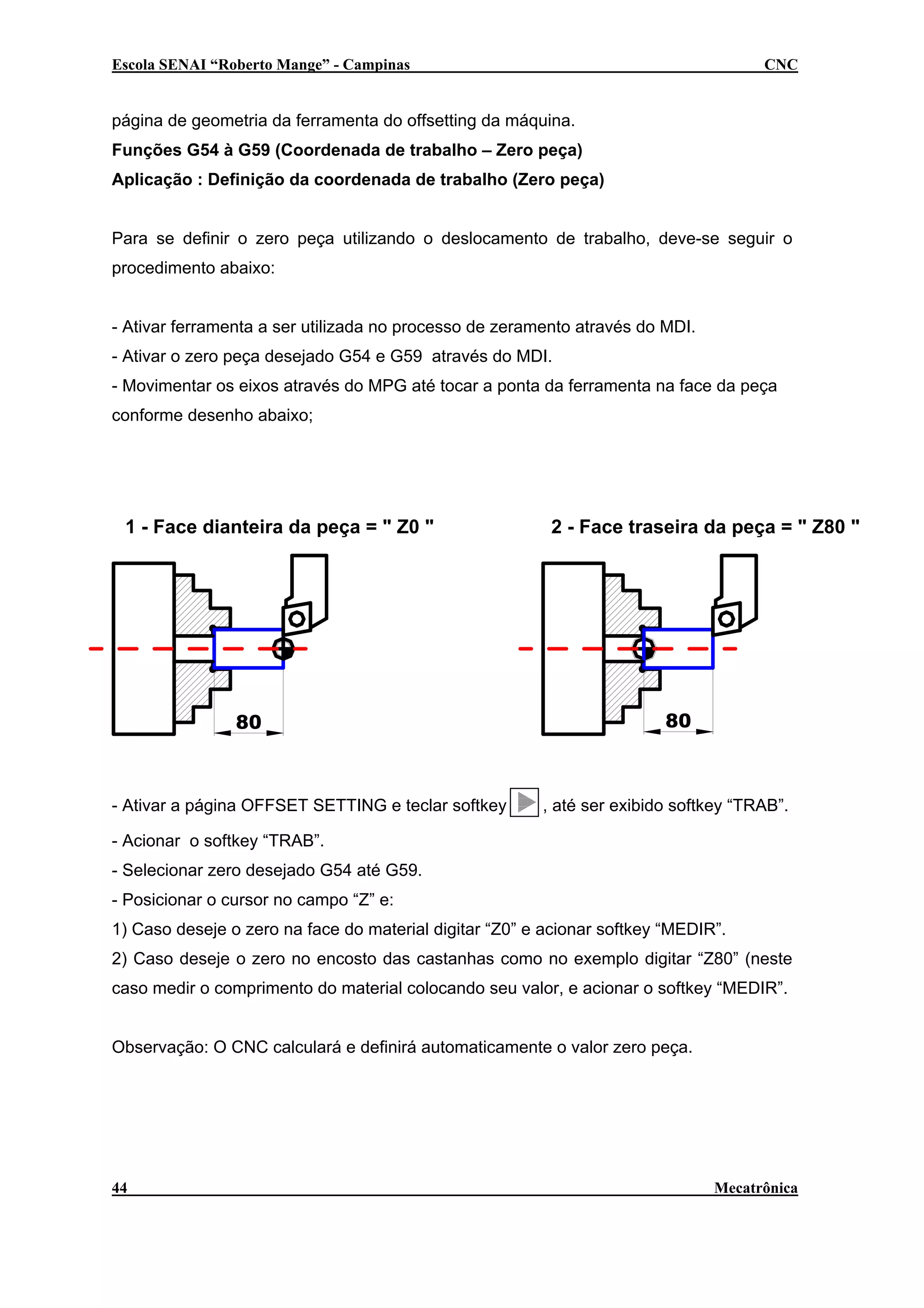 Escola SENAI “Roberto Mange” - Campinas

CNC

página de geometria da ferramenta do offsetting da máquina.
Funções G54 à G59 (Coordenada de trabalho – Zero peça)
Aplicação : Definição da coordenada de trabalho (Zero peça)
Para se definir o zero peça utilizando o deslocamento de trabalho, deve-se seguir o
procedimento abaixo:
- Ativar ferramenta a ser utilizada no processo de zeramento através do MDI.
- Ativar o zero peça desejado G54 e G59 através do MDI.
- Movimentar os eixos através do MPG até tocar a ponta da ferramenta na face da peça
conforme desenho abaixo;

1 - Face dianteira da peça = " Z0 "

80

- Ativar a página OFFSET SETTING e teclar softkey

2 - Face traseira da peça = " Z80 "

80

, até ser exibido softkey “TRAB”.

- Acionar o softkey “TRAB”.
- Selecionar zero desejado G54 até G59.
- Posicionar o cursor no campo “Z” e:
1) Caso deseje o zero na face do material digitar “Z0” e acionar softkey “MEDIR”.
2) Caso deseje o zero no encosto das castanhas como no exemplo digitar “Z80” (neste
caso medir o comprimento do material colocando seu valor, e acionar o softkey “MEDIR”.
Observação: O CNC calculará e definirá automaticamente o valor zero peça.

44

Mecatrônica

 