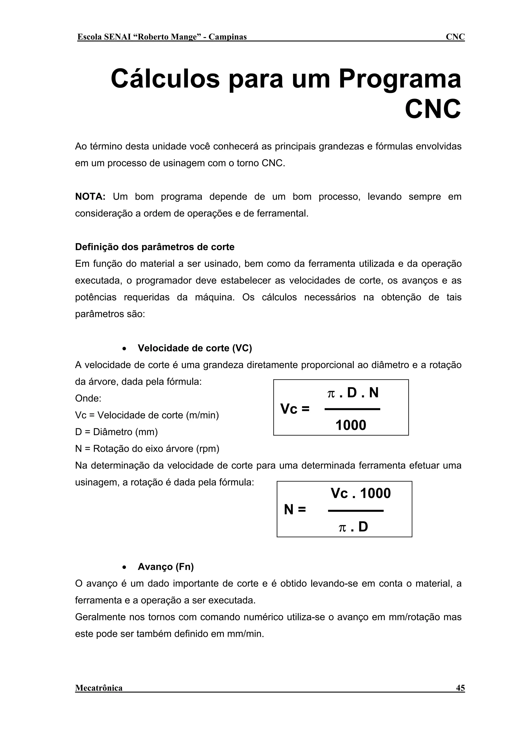 Escola SENAI “Roberto Mange” - Campinas

CNC

Cálculos para um Programa
CNC
Ao término desta unidade você conhecerá as principais grandezas e fórmulas envolvidas
em um processo de usinagem com o torno CNC.
NOTA: Um bom programa depende de um bom processo, levando sempre em
consideração a ordem de operações e de ferramental.
Definição dos parâmetros de corte
Em função do material a ser usinado, bem como da ferramenta utilizada e da operação
executada, o programador deve estabelecer as velocidades de corte, os avanços e as
potências requeridas da máquina. Os cálculos necessários na obtenção de tais
parâmetros são:
•

Velocidade de corte (VC)

A velocidade de corte é uma grandeza diretamente proporcional ao diâmetro e a rotação
da árvore, dada pela fórmula:
Onde:
Vc = Velocidade de corte (m/min)

π.D.N
Vc =
1000

D = Diâmetro (mm)
N = Rotação do eixo árvore (rpm)

Na determinação da velocidade de corte para uma determinada ferramenta efetuar uma
usinagem, a rotação é dada pela fórmula:

Vc . 1000
N=

•

π.D

Avanço (Fn)

O avanço é um dado importante de corte e é obtido levando-se em conta o material, a
ferramenta e a operação a ser executada.
Geralmente nos tornos com comando numérico utiliza-se o avanço em mm/rotação mas
este pode ser também definido em mm/min.

Mecatrônica

45

 
