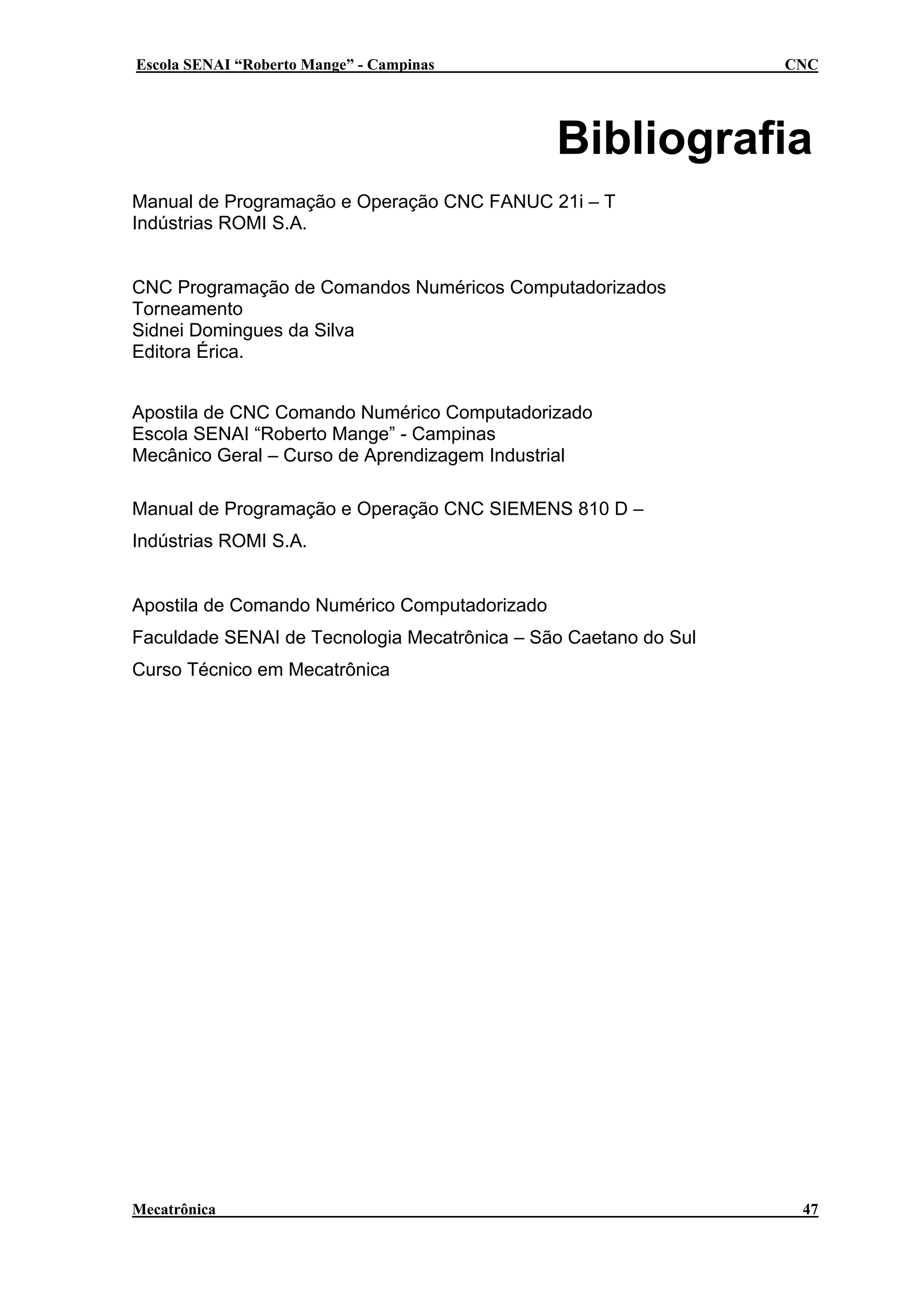 Escola SENAI “Roberto Mange” - Campinas

CNC

Bibliografia
Manual de Programação e Operação CNC FANUC 21i – T
Indústrias ROMI S.A.
CNC Programação de Comandos Numéricos Computadorizados
Torneamento
Sidnei Domingues da Silva
Editora Érica.
Apostila de CNC Comando Numérico Computadorizado
Escola SENAI “Roberto Mange” - Campinas
Mecânico Geral – Curso de Aprendizagem Industrial
Manual de Programação e Operação CNC SIEMENS 810 D –
Indústrias ROMI S.A.
Apostila de Comando Numérico Computadorizado
Faculdade SENAI de Tecnologia Mecatrônica – São Caetano do Sul
Curso Técnico em Mecatrônica

Mecatrônica

47

 