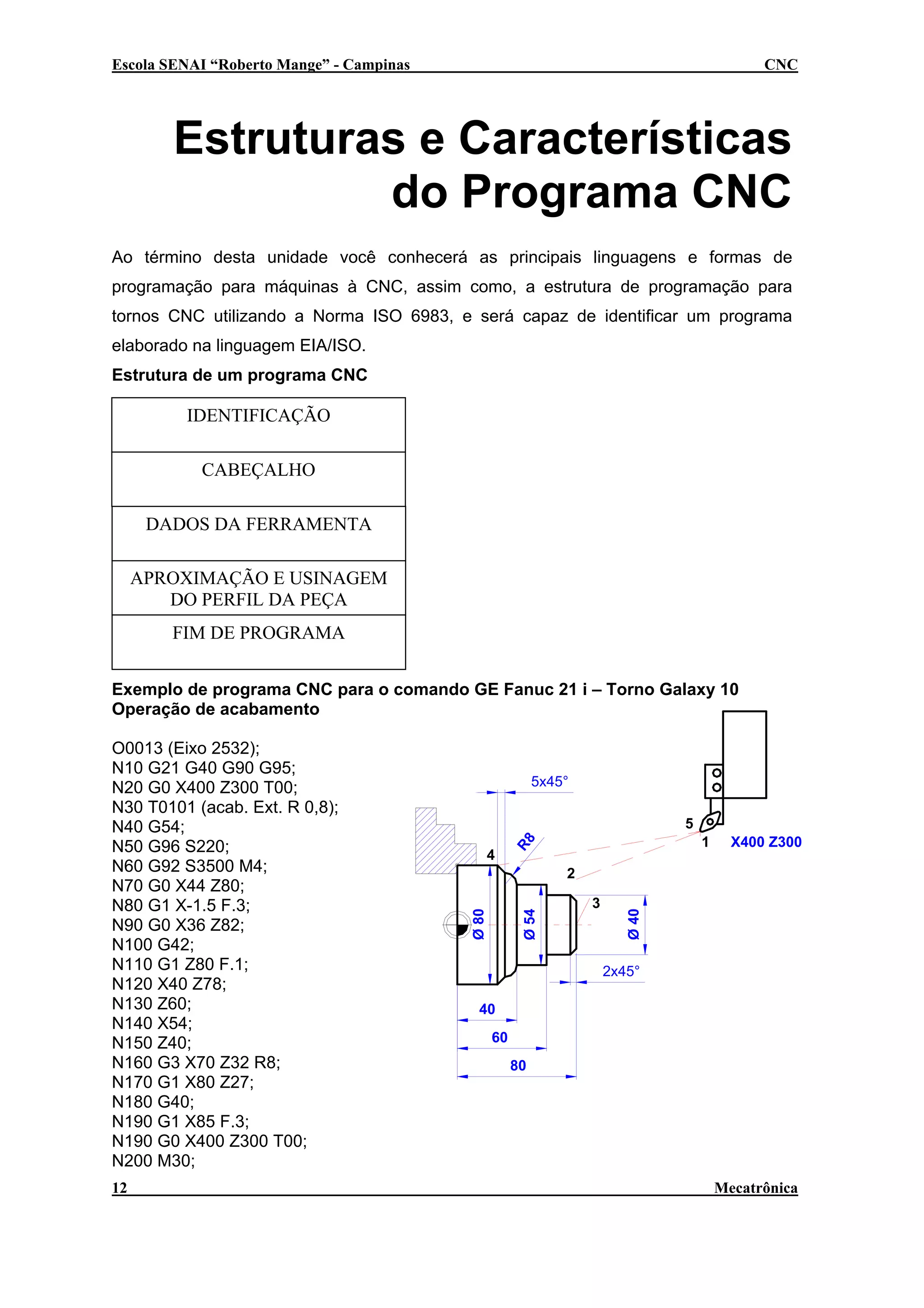 Escola SENAI “Roberto Mange” - Campinas

CNC

Estruturas e Características
do Programa CNC
Ao término desta unidade você conhecerá as principais linguagens e formas de
programação para máquinas à CNC, assim como, a estrutura de programação para
tornos CNC utilizando a Norma ISO 6983, e será capaz de identificar um programa
elaborado na linguagem EIA/ISO.
Estrutura de um programa CNC

IDENTIFICAÇÃO
CABEÇALHO
DADOS DA FERRAMENTA
APROXIMAÇÃO E USINAGEM
DO PERFIL DA PEÇA
FIM DE PROGRAMA
Exemplo de programa CNC para o comando GE Fanuc 21 i – Torno Galaxy 10
Operação de acabamento

12

5x45°
5
1

R8

4

X400 Z300

Ø 54

3

Ø 40

2
Ø 80

O0013 (Eixo 2532);
N10 G21 G40 G90 G95;
N20 G0 X400 Z300 T00;
N30 T0101 (acab. Ext. R 0,8);
N40 G54;
N50 G96 S220;
N60 G92 S3500 M4;
N70 G0 X44 Z80;
N80 G1 X-1.5 F.3;
N90 G0 X36 Z82;
N100 G42;
N110 G1 Z80 F.1;
N120 X40 Z78;
N130 Z60;
N140 X54;
N150 Z40;
N160 G3 X70 Z32 R8;
N170 G1 X80 Z27;
N180 G40;
N190 G1 X85 F.3;
N190 G0 X400 Z300 T00;
N200 M30;

2x45°
40
60
80

Mecatrônica

 