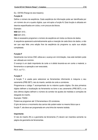 Escola SENAI “Roberto Mange” - Campinas

CNC

Ex.: O5750 (Flange do eixo traseiro);
Função N
Define o número da seqüência. Cada seqüência de informação pode ser identificada por
um número de um a quatro dígitos, que virá após a função N. Esta função é utilizada em
desvios especificados em ciclos, e em procura de blocos.
Exemplo:
N50 G01 X10 ;
N60 G01 Z10 ;
Não é necessário programar o número de seqüência em todos os blocos de dados.
A sequência aparecerá automaticamente após a inserção de cada bloco de dados, a não
ser que seja feita uma edição fora da seqüência do programa ou após sua edição
completada.
Função F
Geralmente nos tornos CNC utiliza-se o avanço em mm/rotação, mas este também pode
ser utilizado em mm/min.
O avanço é um dado importante de corte e é obtido levando-se em conta o material, a
ferramenta e a operação a ser executada.
F0.3 ; ou F.3 ;
Função T
A função T é usada para selecionar as ferramentas informando à máquina o seu
zeramento (PRE-SET), raio do inserto, sentido de corte e corretores.
Programa-se o código T acompanhado de no máximo quatro dígitos. Os dois primeiros
dígitos definem a localização da ferramenta na torre e seu zeramento (PRE-SET), e os
dois últimos dígitos definem o número do corretor de ajustes de medidas e correções de
desgaste do inserto.
Exemplo: T0202 ;
Podem-se programar até 12 ferramentas e 32 corretores.
O giro de torre e o movimento dos carros não podem estar no mesmo bloco que a
função T, ela deve ser programada em uma linha de maneira isolada.
Importante:
O raio do inserto (R) e a geometria da ferramenta (T) devem ser inseridos somente na
página de geometria de ferramentas.

Mecatrônica

15

 