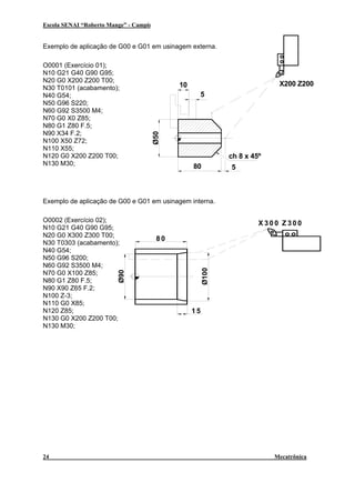 Escola SENAI “Roberto Mange” - Campinas

CNC

Exemplo de aplicação de G00 e G01 em usinagem externa.

X200 Z200

10
5

Ø50

O0001 (Exercício 01);
N10 G21 G40 G90 G95;
N20 G0 X200 Z200 T00;
N30 T0101 (acabamento);
N40 G54;
N50 G96 S220;
N60 G92 S3500 M4;
N70 G0 X0 Z85;
N80 G1 Z80 F.5;
N90 X34 F.2;
N100 X50 Z72;
N110 X55;
N120 G0 X200 Z200 T00;
N130 M30;

ch 8 x 45º
80

5

Exemplo de aplicação de G00 e G01 em usinagem interna.

X300 Z300

Ø100

80

Ø90

O0002 (Exercício 02);
N10 G21 G40 G90 G95;
N20 G0 X300 Z300 T00;
N30 T0303 (acabamento);
N40 G54;
N50 G96 S200;
N60 G92 S3500 M4;
N70 G0 X100 Z85;
N80 G1 Z80 F.5;
N90 X90 Z65 F.2;
N100 Z-3;
N110 G0 X85;
N120 Z85;
N130 G0 X200 Z200 T00;
N130 M30;

24

15

Mecatrônica

 