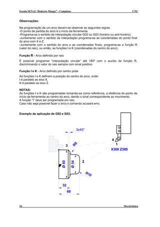 Escola SENAI “Roberto Mange” - Campinas

CNC

Observações:
Na programação de um arco devem-se observar as seguintes regras:
-O ponto de partida do arco é o início da ferramenta.
-Programa-se o sentido de interpolação circular G02 ou G03 (horário ou anti-horário).
-Juntamente com o sentido da interpolação programa-se as coordenadas do ponto final
do arco com X e Z.
-Juntamente com o sentido do arco e as coordenadas finais, programa-se a função R
(valor do raio), ou então, as funções I e K (coordenadas do centro do arco).
Função R - Arco definido por raio
É possível programar “interpolação circular” até 180º com o auxílio da função R,
discriminando o valor do raio sempre com sinal positivo.
Função I e K - Arco definido por centro polar
As funções I e K definem a posição do centro do arco, onde:
I é paralelo ao eixo X.
K é paralelo ao eixo Z.
NOTAS:
As funções I e K são programadas tomando-se como referência, a distância do ponto de
início da ferramenta ao centro do arco, dando o sinal correspondente ao movimento.
A função “I” deve ser programada em raio.
Caso não seja possível fazer o arco o comando acusará erro.
Exemplo de aplicação de G02 e G03.

3x45°
4
1
X300 Z300

R8

Ø 54

Ø 80

3

2

R1
0
32
60

26

Mecatrônica

 
