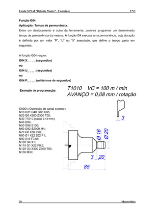 Escola SENAI “Roberto Mange” - Campinas

CNC

Função G04
Aplicação: Tempo de permanência.
Entre um deslocamento e outro da ferramenta, pode-se programar um determinado
tempo de permanência da mesma. A função G4 executa uma permanência, cuja duração
é definida por um valor “P”, “U” ou “X” associado, que define o tempo gasto em
segundos.
A função G04 requer:
G04 X_ _ _ ; (segundos)
ou
G04 U_ _ _ ; (segundos)
ou
G04 P_ _ _ ; (milésimos de segundos)
Exemplo de programação:

O0004 (Operação de canal externo);
N10 G21 G40 G90 G95;
N20 G0 X300 Z300 T00;
N30 T1010 (canal L=3 mm);
N40 G54;
N50 G96 S100;
N60 G92 S2000 M4;
N70 G0 X50 Z90;
N80 G1 X22 Z62 F1;
N90 X16 F0.08;
N100 G4 X1;
N110 G1 X22 F0.5;
N120 G0 X300 Z300 T00;
N130 M30;

28

Mecatrônica

 