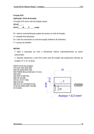 Escola SENAI “Roberto Mange” - Campinas

CNC

Função G74
Aplicação: Ciclo de furação.
A função G74 como ciclo de furação requer:
G74 R_ _ _ ;
G74 Z_ _ _ Q_ _ _ F_ _ _ ; onde:
R = retorno incremental para quebra de cavaco no ciclo de furação
Z = posição final (absoluto)
Q = valor do incremento no ciclo de furação (milésimo de milímetro)
F = avanço de trabalho
NOTAS:
• Após a execução do ciclo a ferramenta retorna automaticamente ao ponto
posicionado.
• Quando utilizarmos o ciclo G74 como ciclo de furação não poderemos informar as
funções “X” e “U” no bloco.
O0074 (Ciclo de furação);
N10 G21 G40 G90 G95;
N20 G0 X200 Z200 T00;
N30 T0606 (Broca Diâmetro 12 mm);
N40 G54;
N50 G97 S1200 M3;
N60 G0 X0 Z80;
N70 G1 Z73 F1 M8;
N80 G74 R2;
N90 G74 Z-4 Q15000 F0.08;
N100 G0 X200 Z200 T00 M9;
N110 M30;

Mecatrônica

35

 